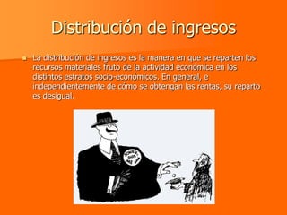 Distribución de ingresos
   La distribución de ingresos es la manera en que se reparten los
    recursos materiales fruto de la actividad económica en los
    distintos estratos socio-económicos. En general, e
    independientemente de cómo se obtengan las rentas, su reparto
    es desigual.
 
