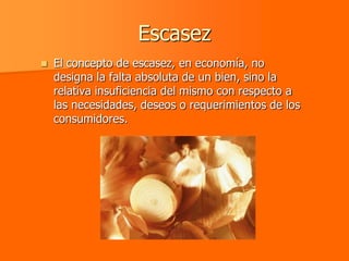 Escasez
   El concepto de escasez, en economía, no
    designa la falta absoluta de un bien, sino la
    relativa insuficiencia del mismo con respecto a
    las necesidades, deseos o requerimientos de los
    consumidores.
 
