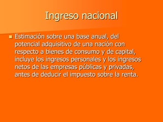 Ingreso nacional
   Estimación sobre una base anual, del
    potencial adquisitivo de una nación con
    respecto a bienes de consumo y de capital,
    incluye los ingresos personales y los ingresos
    netos de las empresas públicas y privadas,
    antes de deducir el impuesto sobre la renta.
 