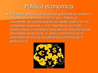 Política económica
   Estrategia general que trazan los gobiernos en cuanto a
    la conducción económica de un país. Debido al
    incremento de la participación del sector público en las
    economías modernas, y a la importancia que toda
    decisión fiscal o monetaria tiene para el conjunto de las
    actividades productivas, la política económica se ha
    convertido en uno de los elementos centrales de la
    política en sí.
 
