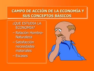 CAMPO DE ACCIÓN DE LA ECONOMÍA Y
    SUS CONCEPTOS BÁSICOS

¿QUE ESTUDIA LA
  ECONOMIA?
– Relación Hombre-
  Naturaleza
– Satisfacción
  necesidades
  materiales
– Escases
 
