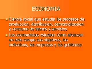 ECONOMIA
 Ciencia social que estudia los procesos de
  produccion, distribucion, comercializacion
  y consumo de bienes y servicios
 Los economistas estudian cómo alcanzan
  en este campo sus objetivos, los
  individuos, las empresas y los gobiernos
 