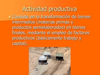 Actividad productiva
   Consiste en la transformación de bienes
    intermedios (materias primas y
    productos semielaborados) en bienes
    finales, mediante el empleo de factores
    productivos (básicamente trabajo y
    capital).
 