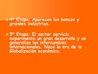    4* Etapa: Aparecen los bancos y
    grandes industrias.

   5* Etapa: El sector servicio
    experimenta un gran desarrollo y se
    generaliza los intercambios
    internacionales. Nace la era de la
    Globalización económica.
 