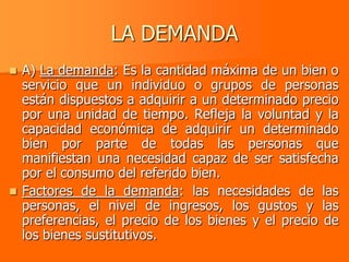 LA DEMANDA
 A) La demanda: Es la cantidad máxima de un bien o
  servicio que un individuo o grupos de personas
  están dispuestos a adquirir a un determinado precio
  por una unidad de tiempo. Refleja la voluntad y la
  capacidad económica de adquirir un determinado
  bien por parte de todas las personas que
  manifiestan una necesidad capaz de ser satisfecha
  por el consumo del referido bien.
 Factores de la demanda: las necesidades de las
  personas, el nivel de ingresos, los gustos y las
  preferencias, el precio de los bienes y el precio de
  los bienes sustitutivos.
 