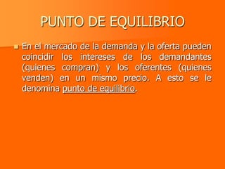 PUNTO DE EQUILIBRIO
   En el mercado de la demanda y la oferta pueden
    coincidir los intereses de los demandantes
    (quienes compran) y los oferentes (quienes
    venden) en un mismo precio. A esto se le
    denomina punto de equilibrio.
 