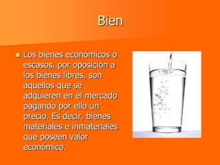 Bien

   Los bienes económicos o
    escasos, por oposición a
    los bienes libres, son
    aquellos que se
    adquieren en el mercado
    pagando por ello un
    precio. Es decir, bienes
    materiales e inmateriales
    que poseen valor
    económico.
 