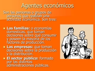 Agentes económicos
Son las personas o grupos de
  personas que realizan una
  actividad económica. Son tres:

 Las familias: o economías
  domesticas, que toman
  decisiones sobre qué consumir
  y poseen la mayoría de los
  factores de producción.
 Las empresas: que toman
  decisiones sobre la producción
  y la distribución.
 El sector público: formado
  por las distintas
  administraciones públicas.
 