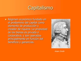 Capitalismo

   Régimen económico fundado en
    el predominio del capital como
    elemento de producción y
    creador de riqueza. La propiedad
    de los bienes es privada o
    corporativa, y son operados
    principalmente en función del
    beneficio y ganancias.


                                       Adam Smith
 