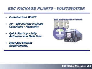 EEC PACKAGE PLANTS - WASTEWATER
• Containerized WWTP
• 10 – 400 m3/day in Single
Containers - Flexebility
• Quick Start-up - Fully
Automatic and Mess Free
• Meet Any Effluent
Requirements.
EEC Global Operation LLC
www.eecusa.com
 