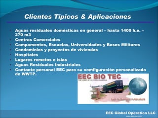 Clientes Típicos & Aplicaciones Aguas residuales domésticas en general – hasta 1400 h.e. – 270 m3  Centros Comerciales Campamentos, Escuelas, Universidades y Bases Militares Condominios y proyectos de viviendas Hospitales Lugares remotos e islas Aguas Residuales Industriales Contacte personal EEC para su comfiguración personalizada de WWTP.  EEC Global Operation LLC   www.eecusa.com 