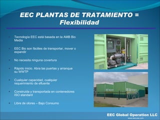 EEC PLANTAS DE TRATAMIENTO = Flexibilidad EEC Global Operation LLC   www.eecusa.com Tecnología EEC está basada en la AMB Bio Media  EEC Bio son fácilies de transportar, mover o expandir No necesita ninguna covertura Rápido inicio. Abra las puertas y arranque su WWTP Cualquier capacidad, cualquier requerimiento de efluente Construida y transportada en contenedores ISO standard Libre de olores – Bajo Consumo 