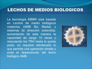 LECHOS DE MEDIOS BIOLOGICOS  La tecnología MBBR esta basada en Lechos de medio biológicos rotatorios (AMB Bio Media) y sistemas de aireación extendida, aumentando de esta manera la capacidad de carga 10 veces y reduciendo los TRH hasta la quinta parte, no requiere retrolavado lo que permite una operación simple y evita el desacomodo del lecho biológico AMB. 