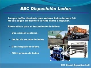EEC Disposición Lodos EEC Global Operation LLC   www.eecusa.com Tanque buffer diseñado para retener lodos durante 6-8 meses según su diseño y vertido diario a depurar.  Alternativas para el tratamiento de lodos: Uso camión cisterna Lecho de secado de lodos Centrifugado de lodos Filtro prensa de lodos 