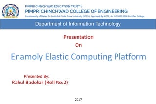 Department of Information Technology
Presentation
On
Enamoly Elastic Computing Platform
2017
Presented By:
Rahul Badekar (Roll No:2)
 
