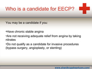 Who is a candidate for EECP?
You may be a candidate if you:
•Have chronic stable angina
•Are not receiving adequate relief from angina by taking
nitrates
•Do not qualify as a candidate for invasive procedures
(bypass surgery, angioplasty, or stenting)
www.shanikrupaheartcare.com/
 