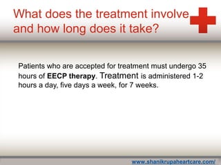 What does the treatment involve
and how long does it take?
Patients who are accepted for treatment must undergo 35
hours of EECP therapy. Treatment is administered 1-2
hours a day, five days a week, for 7 weeks.
www.shanikrupaheartcare.com/
 