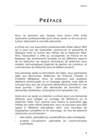 Edi.pro




                      P R É FA C E

Nous ne pensions pas, lorsque nous avons initié cette
association professionnelle qu'e-criture aurait un tel succès et,
surtout, répondrait à une telle demande.

e-criture est une association professionnelle initiée début 2007
qui a pour but de rassembler, promouvoir et permettre le
dialogue entre et autour des métiers de la rédaction Web.
Ainsi, l'association a initié ou co-organisé, en France et en
Belgique, des évènements focalisés sur les différents aspects
de sa rédaction, les aspects techniques (la rédaction pour
mobile), technologiques (logiciels de gestion de contenu), et
commerciaux (la rédaction pour le référencement).

Trois semaines après la formulation de l'idée, nous participions
déjà aux Rencontres Wallonnes de l'Internet Citoyen à
Charleroi (Belgique). Nous ne proposions que quelques
dépliants photocopiés et un message général, mais déjà le
concept reçu plus de cinquante déclarations d'intérêt en une
seule journée ! Dont des demandes de formation, des
demandes d'adhésion, d'inscription à la newsletter, etc.

Moins d'un an après sa création, e-criture reçut une demande
d'Edi.pro pour rédiger un ouvrage de référence sur la
rédaction Web. Tout comme nous faisons la promotion des
métiers de cette même rédaction, nous ne pouvions que faire
appel à différents spécialistes, dont vous trouverez les
biographies complètes en fin d'ouvrage. Je vous les présente
néanmoins succinctement :
-   Alex Adam, spécialiste du courriel efficace dans l'entreprise;
-   Aurélien Coussement,       spécialiste   en   communication
    multimédia;



                                                                     9
 