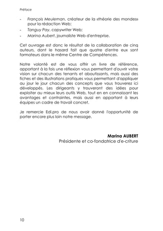Préface


-    François Meuleman, créateur de la «théorie des mondes»
     pour la rédaction Web;
-    Tanguy Pay, copywriter Web;
-    Marina Aubert, journaliste Web d'entreprise.

Cet ouvrage est donc le résultat de la collaboration de cinq
auteurs, dont le hasard fait que quatre d'entre eux sont
formateurs dans le même Centre de Compétences.

Notre volonté est de vous offrir un livre de référence,
apportant à la fois une réflexion vous permettant d'ouvrir votre
vision sur chacun des tenants et aboutissants, mais aussi des
fiches et des illustrations pratiques vous permettant d'appliquer
au jour le jour chacun des concepts que vous trouverez ici
développés. Les dirigeants y trouveront des idées pour
exploiter au mieux leurs outils Web, tout en en connaissant les
avantages et contraintes, mais aussi en apportant à leurs
équipes un cadre de travail concret.

Je remercie Edi.pro de nous avoir donné l'opportunité de
porter encore plus loin notre message.




                                            Marina AUBERT
                     Présidente et co-fondatrice d'e-criture




10
 
