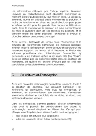 Avant-propos


Les informations diffusées par l'article imprimé, l'émission
télévisée ou radiophonique sont obsolètes quasiment au
moment de leur publication ou leur mise en ligne. Le scoop ou
la une du journal est dépassé dès le moment de sa parution. A
moins de fonctionner en direct ou quasi direct, on peut poser
le même constat pour les grands titres du journal télévisé ou
parlé. Entre le moment où la décision est prise par l'entreprise
de faire la publicité d'un de ses services ou produits, et la
parution réelle de cette publicité, l'entreprise a évolué et
planche déjà sur un nouveau concept.

Avec Internet, l'intervalle de temps entre l'événement et la
diffusion de l'information s'amenuise de manière radicale.
Internet impose véritablement entre acteurs et spectateurs de
nouveaux rapports au temps et à l'espace. A l'instar des
volumes poussiéreux des bibliothèques, l'information s'y
accumule, y est indexée grâce à ses mots clés (ou “tags”),
autrefois définis par les documentalistes dans les moteurs de
recherche. Sa qualité est ensuite évaluée par les sites des
spécialistes ou les plateformes communautaires.



C.      L'e-criture et l'entreprise

Avec ces nouvelles technologies permettant un accès facile à
la création de contenu, tous peuvent participer : les
institutions, les particuliers, mais aussi les entreprises. En
informant, en communiquant son savoir-faire, «l'entreprise-
internaute» devient le spécialiste de sa niche, et donc, une
référence dans son secteur.

Dans les entreprises, comme partout, diffuser l'information,
c'est avoir le pouvoir. En démocratisant son accès, la
technologie permet d'aplanir les hiérarchies. Ce qui peut
effrayer les entreprises. Mais elles ont, elles aussi, à y gagner :
•    leur image est diffusée plus largement;
•    elles ont un accès direct à leur public (connecté);



12
 