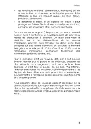 Edi.pro


•   les travailleurs itinérants (commerciaux, managers) ont un
    accès facilité aux données de l'entreprise, peuvent faire
    référence à leur site Internet auprès de leurs clients,
    prospects, partenaires;
•   le personnel a accès à un espace sur lequel il peut
    partager ses fichiers électroniques, mutualiser ses contacts,
    consigner son savoir-faire et ses données essentielles.

Dans ce nouveau rapport à l'espace et au temps, Internet
permet aussi à l'entreprise le développement de nouveaux
modes de production à distance. On avait déjà vécu la
révolution fax, ici les télétravailleurs, via les réseaux
d'entreprise, peuvent aussi travailler en direct avec leurs
collègues sur des fichiers communs en discutant à moindre
frais grâce à la voix par IP (Voice Over IP ou VoIP) ou à la
messagerie     instantanée,    s'échanger   facilement  des
informations grâce au courriel, etc.

Pour le manager, c'est un nouveau défi, car il doit pouvoir
évoluer, donner plus la parole à ses employés, préparer les
plus réticents au changement, tout en canalisant leurs
énergies. Et c'est tout le propos de ce livre. Via Internet,
l'Intranet et l'Extranet, via le courriel, comment permettre à ses
équipes de bien utiliser ces outils pour mieux communiquer,
pour permettre à l'entreprise de rentabiliser ses investissements
et d’en sortir grandie.

Nous abordons dans cet ouvrage l'aspect spécifique de la
communication écrite sur support électronique. Pour en savoir
plus sur les opportunités managériales du Web, voyez dans la
même collection l'ouvrage «Web & Dirigeants», par Dominique
Annet.




                                                               13
 