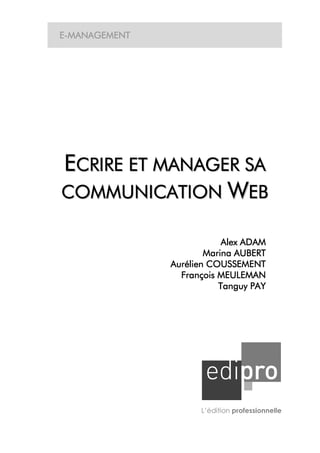 E-MANAGEMENT




ECRIRE ET MANAGER SA
COMMUNICATION WEB

                           Alex ADAM
                       Marina AUBERT
                        COUSSEME
               Aurélien COUSSEMENT
                 François MEULEMAN
                          Tanguy PAY




                     L’édition professionnelle
 