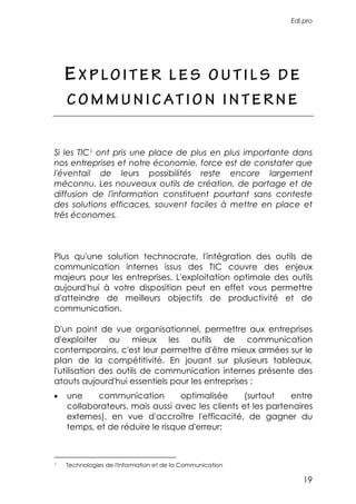 Edi.pro




    EXPLOITER                         LES OUTILS DE
    C O M M U N I C AT I O N I N T E R N E


Si les TIC1 ont pris une place de plus en plus importante dans
nos entreprises et notre économie, force est de constater que
l'éventail de leurs possibilités reste encore largement
méconnu. Les nouveaux outils de création, de partage et de
diffusion de l'information constituent pourtant sans conteste
des solutions efficaces, souvent faciles à mettre en place et
très économes.



Plus qu'une solution technocrate, l'intégration des outils de
communication internes issus des TIC couvre des enjeux
majeurs pour les entreprises. L'exploitation optimale des outils
aujourd'hui à votre disposition peut en effet vous permettre
d'atteindre de meilleurs objectifs de productivité et de
communication.

D'un point de vue organisationnel, permettre aux entreprises
d'exploiter au mieux les outils de communication
contemporains, c'est leur permettre d'être mieux armées sur le
plan de la compétitivité. En jouant sur plusieurs tableaux,
l'utilisation des outils de communication internes présente des
atouts aujourd'hui essentiels pour les entreprises :
•   une    communication         optimalisée     (surtout   entre
    collaborateurs, mais aussi avec les clients et les partenaires
    externes), en vue d'accroître l'efficacité, de gagner du
    temps, et de réduire le risque d'erreur;



1   Technologies de l'Information et de la Communication

                                                               19
 