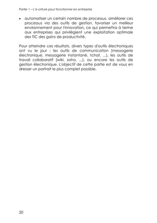 Partie 1 – L’e-criture pour fonctionner en entreprise


•    automatiser un certain nombre de processus, améliorer ces
     processus via des outils de gestion, favoriser un meilleur
     environnement pour l'innovation, ce qui permettra à terme
     aux entreprises qui privilégient une exploitation optimale
     des TIC des gains de productivité.

Pour atteindre ces résultats, divers types d'outils électroniques
ont vu le jour : les outils de communication (messagerie
électronique, messagerie instantané, tchat, ...), les outils de
travail collaboratif (wiki, zoho, ...), ou encore les outils de
gestion électronique. L'objectif de cette partie est de vous en
dresser un portrait le plus complet possible.




20
 