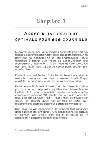 Edi.pro




                        Chapitre 1

          ADOPTER                   UNE ÉCRITURE
OPTIMALE POUR SES COURRIELS


Le courriel, ou l'e-mail, fait aujourd'hui partie intégrante de nos
modes de communication, tant privés que professionnels. A tel
point que nos habitudes en ont été chamboulées : on a
tendance à passer d'un mode de communication oral
(conversation, téléphone, ...) à un mode de communication
écrit (sms, texto, mails, ...) car ce dernier paraît souvent plus
«confortable».

Pourtant, on constate dans l'utilisation de l'e-mail une série de
mauvaises pratiques, aussi bien au niveau quantitatif que
qualitatif, qui conduisent à l'échec de la communication.

En termes qualitatifs tout d'abord : combien d'e-mails n'a-t-on
pas reçus qui nous ont paru incompréhensibles, énervants, voire
insultants ? En termes quantitatifs ensuite : on estime qu'on
consacre en moyenne 240 minutes par jour à ses mails. Par
mois, cela fait 84 heures, soit 11 jours entiers de travail ! Par
ailleurs, on constate qu'un mail sur trois est inutile, que
seulement 27% des mails exigent une attention immédiate2.

D'un point de vue économique, les impacts sont énormes :
dans la plupart des entreprises, 90 % des décisions stratégiques
se prennent par e-mails alors que 8 entreprises sur 10
concèdent ne pas être au point à ce niveau !



2   Selon une étude de Gartner Research.

                                                                 21
 