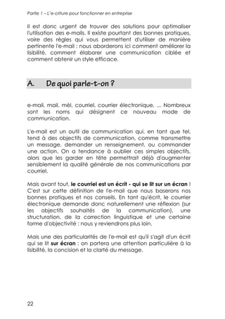 Partie 1 – L’e-criture pour fonctionner en entreprise


Il est donc urgent de trouver des solutions pour optimaliser
l'utilisation des e-mails. Il existe pourtant des bonnes pratiques,
voire des règles qui vous permettent d'utiliser de manière
pertinente l'e-mail : nous aborderons ici comment améliorer la
lisibilité, comment élaborer une communication ciblée et
comment obtenir un style efficace.



A.       De quoi parle-t-on ?

e-mail, mail, mèl, courriel, courrier électronique, ... Nombreux
sont les noms qui désignent ce nouveau mode de
communication.

L'e-mail est un outil de communication qui, en tant que tel,
tend à des objectifs de communication, comme transmettre
un message, demander un renseignement, ou commander
une action. On a tendance à oublier ces simples objectifs,
alors que les garder en tête permettrait déjà d'augmenter
sensiblement la qualité générale de nos communications par
courriel.

Mais avant tout, le courriel est un écrit - qui se lit sur un écran !
C'est sur cette définition de l'e-mail que nous baserons nos
bonnes pratiques et nos conseils. En tant qu'écrit, le courrier
électronique demande donc naturellement une réflexion (sur
les objectifs souhaités de la communication), une
structuration, de la correction linguistique et une certaine
forme d'objectivité : nous y reviendrons plus loin.

Mais une des particularités de l'e-mail est qu'il s'agit d'un écrit
qui se lit sur écran : on portera une attention particulière à la
lisibilité, la concision et la clarté du message.




22
 
