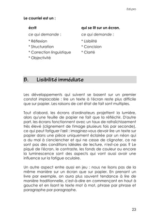 Edi.pro


Le courriel est un :

   écrit                          qui se lit sur un écran.
   ce qui demande :               ce qui demande :
   * Réflexion                    * Lisibilité
   * Structuration                * Concision
   * Correction linguistique      * Clarté
   * Objectivité




B.         Lisibilité immédiate

Les développements qui suivent se basent sur un premier
constat implacable : lire un texte à l'écran reste plus difficile
que sur papier. Les raisons de cet état de fait sont multiples.

Tout d'abord, les écrans d'ordinateurs projettent la lumière,
alors qu'une feuille de papier ne fait que la réfléchir. D'autre
part, les écrans fonctionnent avec un taux de rafraîchissement
très élevé (clignement de l'image plusieurs fois par seconde),
ce qui peut fatiguer l'œil : imaginez-vous devoir lire un texte sur
papier dans une pièce uniquement éclairée par un néon qui
a du mal à s'enclencher et qui ne cesse de clignoter, ce ne
sont pas des conditions idéales de lecture, n'est-ce pas ? Le
piqué de l'écran, le contraste, les fonds de couleur ou encore
la luminescence sont des aspects qui vont aussi avoir une
influence sur la fatigue oculaire.

Un autre aspect entre aussi en jeu : nous ne lisons pas de la
même manière sur un écran que sur papier. En prenant un
livre par exemple, on aura plus souvent tendance à lire de
manière traditionnelle, c'est-à-dire en commençant en haut à
gauche et en lisant le texte mot à mot, phrase par phrase et
paragraphe par paragraphe.




                                                                23
 