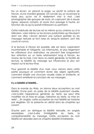 Partie 1 – L’e-criture pour fonctionner en entreprise


Sur un écran, on perçoit la page, ou plutôt la surface de
l'écran, d'une manière globale. On survole (ou on «scanne») le
texte plus qu'on ne lit réellement mot à mot. L'œil
photographie des groupes de mots, en capturant dix à douze
signes, espaces compris, et saute d'un passage à l'autre, en
fonction de ce qui lui paraît intéressant ou pertinent.

Cette habitude de lecture est la même qu'au cinéma ou à la
télévision, voire même sur les écrans publicitaires qui fleurissent
dont nos villes. L'écran devient une surface spatiale où les
messages textuels se font rares et, lorsqu'ils existent, sont très
courts et concis.

Si la lecture à l'écran est possible, elle est donc cependant
inconfortable et fatigante. Les internautes, et plus largement
les utilisateurs d'un ordinateur, ne peuvent fixer longuement
leur attention sur un texte relativement long à l'écran. Au
niveau de l'e-mail, c'est donc la clarté générale, la facilité de
lecture, la lisibilité du message qui influencera le plus son
impact sur le lecteur final.

Pour garantir la lisibilité d'un mail, nous verrons dans cette
partie pourquoi et comment écrire des objets significatifs,
comment établir une structure visuelle claire et évidente, et
comment améliorer la concision de vos messages.

Il y a lisibilité et lisibilité...

Dans le monde du Web, on donne deux acceptions au mot
lisibilité. D'une part, on parle de la lisibilité purement visuelle,
c'est-à-dire l'apparence générale du texte, qui peut être
modifiée via la mise en page, l'aération du texte, sa mise en
relief ... En anglais, cette acception du mot lisibilité est traduite
par «legible». On la présente en détail dans les chapitres qui
suivent.

D'autre part, on distingue la lisibilité textuelle, en anglais
«readable»,        c'est-à-dire l'intelligibilité    du  texte, la
compréhensibilité du message. Cette acception du mot
lisibilité est abordée dans le chapitre «lisibilité immédiate».


24
 