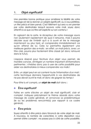 Edi.pro



1.      Objet significatif

Une première bonne pratique pour améliorer la lisibilité de votre
message est de lui donner un «objet» significatif, ou si vous préférez,
un titre précis et bien pensé. C'est l'élément qui sera vu en premier
par votre destinataire lorsqu'il recevra votre mail, soyez donc
attentif à ce que ce titre soit explicite sur son contenu !

En agissant de la sorte, le récepteur de votre message saura
non seulement rapidement de quoi il retourne, mais il pourra
décider aussi de l'intérêt qu'il a à ouvrir et lire le message
maintenant ou plus tard, et comprendra immédiatement ce
qu'on attend de lui. Cela lui permettra également une
meilleure gestion des e-mails : en effet, un mail précis, avec un
titre clair, pourra plus facilement être classé (et donc retrouvé
dans le futur).

L'espace réservé pour l'écriture d'un objet vous permet, de
manière concise, d'intégrer un nombre important d'informations
pertinentes : n'hésitez donc pas à user de cette possibilité pour
aider vos destinataires à mieux comprendre vos mails !

Enfin, un objet peut en soi contenir toute l'information d'un mail :
cette technique donnera l'opportunité à vos destinataires de
ne pas devoir ouvrir le mail, et donc de gagner du temps !

Pour être lu et compris, un objet de mail doit donc :

     Être significatif
Faites en sorte d'écrire un objet de mail significatif, clair et
complet. Indiquez précisément le thème abordé dans votre
message (le cadre général), et annoncez sa problématique
(le ou les problèmes rencontré(s) par rapport à ce cadre
général).

     Être précis
Soyez attentifs à être précis dans l'énoncé de votre objet de mail.
A nouveau, le nombre de caractères à votre disposition vous
permet d'être complet : ne passez pas à côté de cette possibilité.
                                                                    25
 