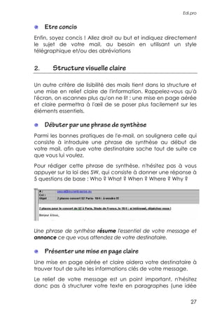 Edi.pro


     Etre concis
Enfin, soyez concis ! Allez droit au but et indiquez directement
le sujet de votre mail, au besoin en utilisant un style
télégraphique et/ou des abréviations


2.     Structure visuelle claire

Un autre critère de lisibilité des mails tient dans la structure et
une mise en relief claire de l'information. Rappelez-vous qu'à
l'écran, on «scanne» plus qu'on ne lit : une mise en page aérée
et claire permettra à l'œil de se poser plus facilement sur les
éléments essentiels.

     Débuter par une phrase de synthèse
Parmi les bonnes pratiques de l'e-mail, on soulignera celle qui
consiste à introduire une phrase de synthèse au début de
votre mail, afin que votre destinataire sache tout de suite ce
que vous lui voulez.
Pour rédiger cette phrase de synthèse, n'hésitez pas à vous
appuyer sur la loi des 5W, qui consiste à donner une réponse à
5 questions de base : Who ? What ? When ? Where ? Why ?




Une phrase de synthèse résume l'essentiel de votre message et
annonce ce que vous attendez de votre destinataire.

     Présenter une mise en page claire
Une mise en page aérée et claire aidera votre destinataire à
trouver tout de suite les informations clés de votre message.
Le relief de votre message est un point important, n'hésitez
donc pas à structurer votre texte en paragraphes (une idée


                                                                27
 