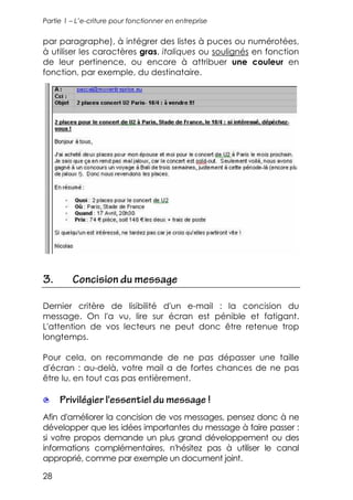 Partie 1 – L’e-criture pour fonctionner en entreprise


par paragraphe), à intégrer des listes à puces ou numérotées,
à utiliser les caractères gras, italiques ou soulignés en fonction
de leur pertinence, ou encore à attribuer une couleur en
fonction, par exemple, du destinataire.




3.       Concision du message

Dernier critère de lisibilité d'un e-mail : la concision du
message. On l'a vu, lire sur écran est pénible et fatigant.
L'attention de vos lecteurs ne peut donc être retenue trop
longtemps.

Pour cela, on recommande de ne pas dépasser une taille
d'écran : au-delà, votre mail a de fortes chances de ne pas
être lu, en tout cas pas entièrement.

     Privilégier l'essentiel du message !
Afin d'améliorer la concision de vos messages, pensez donc à ne
développer que les idées importantes du message à faire passer :
si votre propos demande un plus grand développement ou des
informations complémentaires, n'hésitez pas à utiliser le canal
approprié, comme par exemple un document joint.

28
 