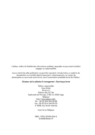 L’éditeur veille à la fiabilité des informations publiées, lesquelles ne pourraient toutefois
                                   engager sa responsabilité.

 Aucun extrait de cette publication ne peut être reproduit, introduit dans un système de
     récupération ou transféré électroniquement, mécaniquement, au moyen de
photocopies ou sous toute autre forme, sans l’autorisation préalable écrite de l’éditeur.

              Directeur de la collection E-management : Dominique Annet

                                  Éditeur responsable
                                       Irène Grätz
                                        Edi.pro ©
                                  Éditions des CCI SA
                      Esplanade de l’Europe, 2 Bte 5 à 4020 Liège
                                         Belgique
                               (http://www.edipro.info),
                             Tél. : 00.32.(0)4.344.50.88
                             Fax : 00.32.(0).4.343.05.53
                             © 2008, tous droits réservés

                                   Imprimé en Belgique


                               ISBN : 978-2-87496-034-5
                                   D/2008/8406/19
 