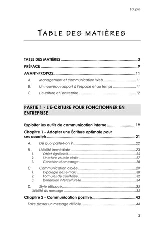 Edi.pro




             TA B L E                     D E S M AT I È R E S


TABLE DES MATIÈRES .........................................................................3
PRÉFACE ............................................................................................9
AVANT-PROPOS..............................................................................11
   A.          Management et communication Web ..................................11
   B.          Un nouveau rapport à l'espace et au temps ........................11
   C.          L'e-criture et l'entreprise............................................................12



PARTIE 1 - L'E-CRITURE POUR FONCTIONNER EN
ENTREPRISE

Exploiter les outils de communication interne ...........................19
Chapitre 1 - Adopter une Écriture optimale pour
ses courriels ....................................................................................21
   A.          De quoi parle-t-on ?..................................................................22
   B.          Lisibilité immédiate....................................................................23
        1.         Objet significatif..............................................................................25
        2.         Structure visuelle claire..................................................................27
        3.         Concision du message..................................................................28
   C.          Communication ciblée ............................................................29
        1.         Typologie des e-mails ....................................................................30
        2.         Formules de courtoisie...................................................................32
        3.         Dimension interculturelle...............................................................34
   D.          Style efficace.............................................................................35
        Lisibilité du message ...................................................................................35

Chapitre 2 - Communication positive.........................................43
   Faire passer un message difficile.........................................................44


                                                                                                                   3
 