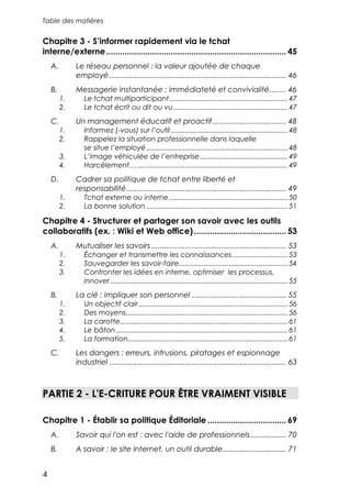 Table des matières


Chapitre 3 - S’informer rapidement via le tchat
interne/externe .............................................................................. 45
    A.        Le réseau personnel : la valeur ajoutée de chaque
              employé .................................................................................... 46
    B.        Messagerie instantanée : immédiateté et convivialité........ 46
         1.      Le tchat multiparticipant.............................................................. 47
         2.      Le tchat écrit ou dit ou vu ............................................................ 47
    C.        Un management éducatif et proactif................................... 48
         1.      Informez (-vous) sur l’outil ............................................................. 48
         2.      Rappelez la situation professionnelle dans laquelle
                 se situe l’employé .......................................................................... 48
         3.      L’image véhiculée de l’entreprise.............................................. 49
         4.      Harcèlement…............................................................................... 49
    D.        Cadrer sa politique de tchat entre liberté et
              responsabilité............................................................................ 49
         1.      Tchat externe ou interne…........................................................... 50
         2.      La bonne solution .......................................................................... 51

Chapitre 4 - Structurer et partager son savoir avec les outils
collaboratifs (ex. : Wiki et Web office) ........................................ 53
    A.        Mutualiser les savoirs ................................................................ 53
         1.      Échanger et transmettre les connaissances ............................. 53
         2.      Sauvegarder les savoir-faire......................................................... 54
         3.      Confronter les idées en interne, optimiser les processus,
                 innover ............................................................................................. 55
    B.        La clé : impliquer son personnel ............................................. 55
         1.      Un objectif clair .............................................................................. 56
         2.      Des moyens..................................................................................... 56
         3.      La carotte........................................................................................ 61
         4.      Le bâton .......................................................................................... 61
         5.      La formation.................................................................................... 61
    C.        Les dangers : erreurs, intrusions, piratages et espionnage
              industriel .................................................................................... 63



PARTIE 2 - L'E-CRITURE POUR ÊTRE VRAIMENT VISIBLE

Chapitre 1 - Établir sa politique Éditoriale .................................. 69
    A.        Savoir qui l'on est : avec l'aide de professionnels ................. 70
    B.        A savoir : le site Internet, un outil durable.............................. 71


4
 