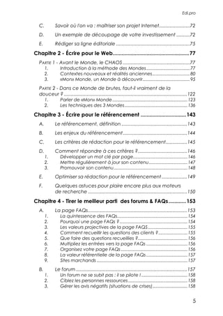 Edi.pro


  C.        Savoir où l'on va : maîtriser son projet Internet.......................72
  D.        Un exemple de découpage de votre investissement ..........72
  E.        Rédiger sa ligne éditoriale .......................................................75

Chapitre 2 - Écrire pour le Web....................................................77
  PARTIE 1 - Avant le Monde, le CHAOS ..................................................77
       1.       Introduction à la méthode des Mondes ....................................77
       2.       Contextes nouveaux et réalités anciennes ...............................80
       3.       «Mon» Monde, un Monde à découvrir.......................................95
  PARTIE 2 - Dans ce Monde de brutes, faut-il vraiment de la
  douceur ? ............................................................................................122
       1.       Parler de «Mon» Monde ..............................................................123
       2.       Les techniques des 3 Mondes....................................................136

Chapitre 3 - Écrire pour le référencement ...............................143
  A.        Le référencement, définition .................................................143
  B.        Les enjeux du référencement ................................................144
  C.        Les critères de rédaction pour le référencement................145
  D.        Comment répondre à ces critères ?.....................................146
       1.       Développer un mot clé par page.............................................146
       2.       Mettre régulièrement à jour son contenu................................147
       3.       Promouvoir son contenu.............................................................148
  E.        Optimiser sa rédaction pour le référencement ...................149
  F.        Quelques astuces pour plaire encore plus aux moteurs
            de recherche ..........................................................................150

Chapitre 4 - Tirer le meilleur parti des forums & FAQs ............153
  A.        La page FAQs..........................................................................153
       1.       La quintessence des FAQs..........................................................154
       2.       Pourquoi une page FAQs ? ........................................................154
       3.       Les valeurs projectives de la page FAQS.................................155
       4.       Comment recueillir les questions des clients ?........................155
       5.       Que faire des questions recueillies ?.........................................156
       6.       Multipliez les entrées vers la page FAQs ..................................156
       7.       Organisez votre page FAQs .......................................................156
       8.       La valeur référentielle de la page FAQs ..................................157
       9.       Sites marchands ...........................................................................157
  B.        Le forum ...................................................................................157
       1.       Un forum ne se subit pas : il se pilote ! ......................................158
       2.       Ciblez les personnes ressources .................................................158
       3.       Gérer les avis négatifs (situations de crises).............................158


                                                                                                            5
 