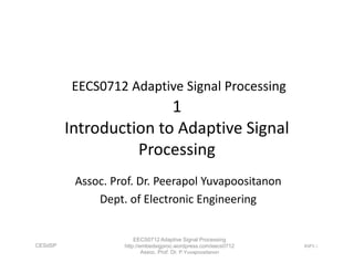 EECS0712 Adaptive Signal Processing
1
Introduction to Adaptive Signal
Processing
EECS0712 Adaptive Signal Processing
1
Introduction to Adaptive Signal
Processing
Assoc. Prof. Dr. Peerapol Yuvapoositanon
Dept. of Electronic Engineering
CESdSP ASP1-1
EECS0712 Adaptive Signal Processing
http://embedsigproc.wordpress.com/eecs0712
Assoc. Prof. Dr. P.Yuvapoositanon
 