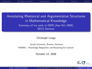 Introduction         Ontologies/Annotation       Argumentation          Case Study           Summary           Outlook




      Annotating Rhetorical and Argumentative Structures
                 in Mathematical Knowledge
                       Summary of my work at DERI (Apr–Oct 2008)
                                    EECS Seminar


                                             Christoph Lange

                                      Jacobs University, Bremen, Germany
                      KWARC – Knowledge Adaptation and Reasoning for Content


                                             October 14, 2008



          Lange (Jacobs University)          Annotating Rhetorical and Argumentative Structures in Mathematical 14, 2008 1
                                                                                                       October Knowledge
 