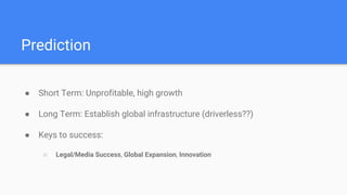 Prediction
● Short Term: Unprofitable, high growth
● Long Term: Establish global infrastructure (driverless??)
● Keys to success:
○ Legal/Media Success, Global Expansion, Innovation
 