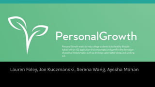 Personal Growth
Lauren Foley, Joe Kuczmanski, Serena Wang, Ayesha Mohan
Personal Growth wants to help college students build healthy lifestyle
habits with an iOS application that encourages and gamiﬁes the formation
of positive lifestyle habits such as drinking water, better sleep, and working
out.
 