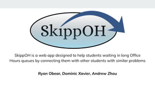SkippOH is a web app designed to help students waiting in long Ofﬁce
Hours queues by connecting them with other students with similar problems
Ryan Obear, Dominic Xavier, Andrew Zhou
 