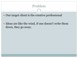 Problem 
— Our target client is the creative professional 
— Ideas are like the wind, if one doesn’t write them 
down, they go away. 
 