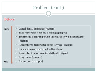 Problem (cont.) 
Before 
• Cancel dental insurance [3:20pm] 
• Take winter jacket for dry cleaning [3:20pm] 
• Technology is only important in so far as how it helps people 
[3:21pm] 
• Remember to bring water bottle for yoga [4:20pm] 
• Enhance human cognitive load [4:22pm] 
• Remember to wash running clothes [4:22pm] 
• Itchy throat [5:10pm] 
• Runny rose [10:01pm] 
New 
Old 
 