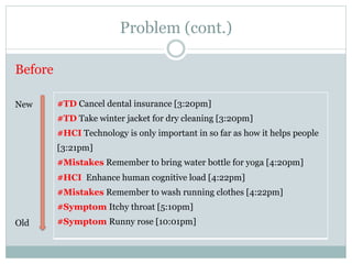Problem (cont.) 
Before 
#TD Cancel dental insurance [3:20pm] 
#TD Take winter jacket for dry cleaning [3:20pm] 
#HCI Technology is only important in so far as how it helps people 
[3:21pm] 
#Mistakes Remember to bring water bottle for yoga [4:20pm] 
#HCI Enhance human cognitive load [4:22pm] 
#Mistakes Remember to wash running clothes [4:22pm] 
#Symptom Itchy throat [5:10pm] 
#Symptom Runny rose [10:01pm] 
New 
Old 
 