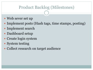 Product Backlog (Milestones) 
— Web sever set up 
— Implement posts (Hash tags, time stamps, posting) 
— Implement search 
— Dashboard setup 
— Create login system 
— System testing 
— Collect research on target audience 
 