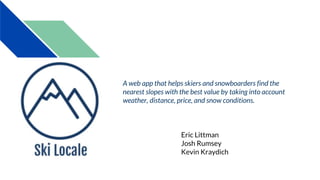 Eric Littman
Josh Rumsey
Kevin Kraydich
A web app that helps skiers and snowboarders find the
nearest slopes with the best value by taking into account
weather, distance, price, and snow conditions.
 