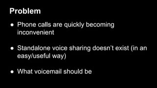 Problem
 Phone calls are quickly becoming
inconvenient
 Standalone voice sharing doesnt exist (in an
easy/useful way)
 What voicemail should be
 